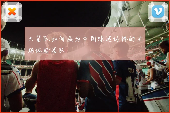火箭队如何成为中国球迷仿佛的主场体验团队