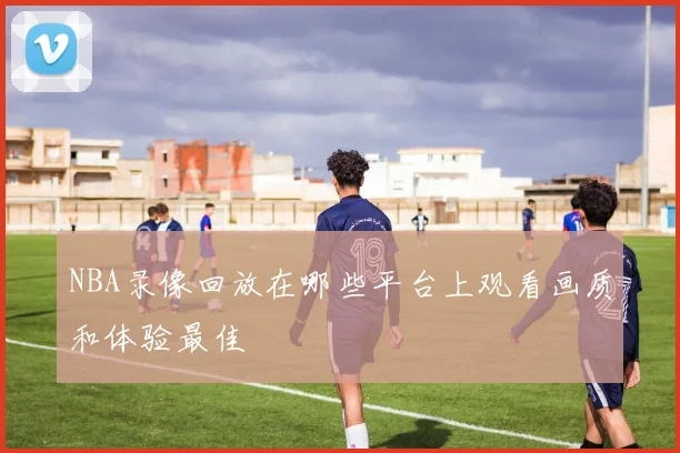 NBA录像回放在哪些平台上观看画质和体验最佳