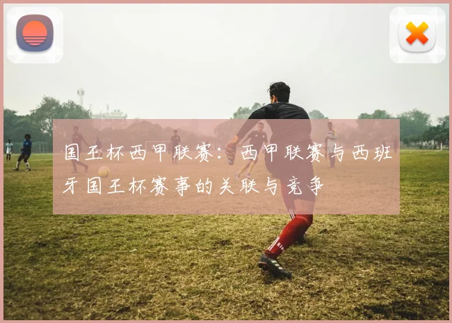 国王杯西甲联赛：西甲联赛与西班牙国王杯赛事的关联与竞争