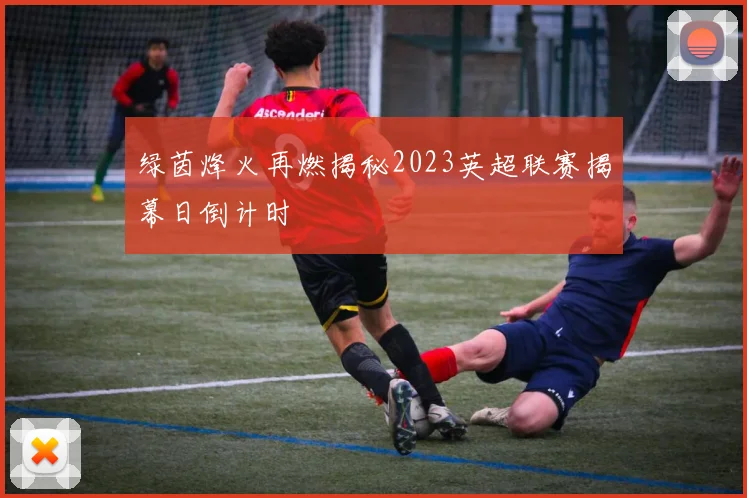 绿茵烽火再燃揭秘2023英超联赛揭幕日倒计时