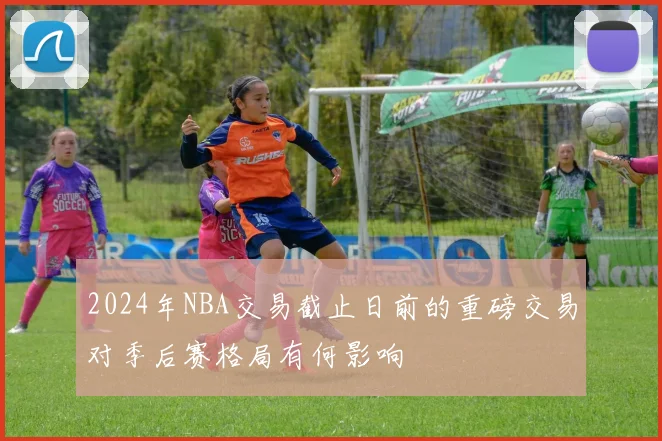 2024年NBA交易截止日前的重磅交易对季后赛格局有何影响