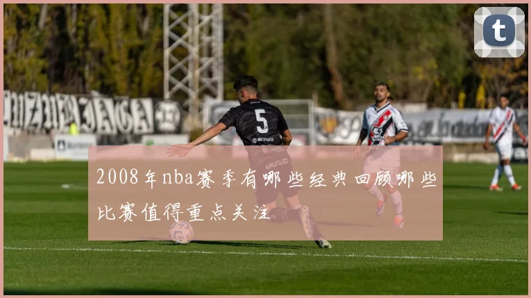 2008年nba赛季有哪些经典回顾哪些比赛值得重点关注