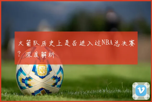 火箭队历史上是否进入过NBA总决赛？深度解析