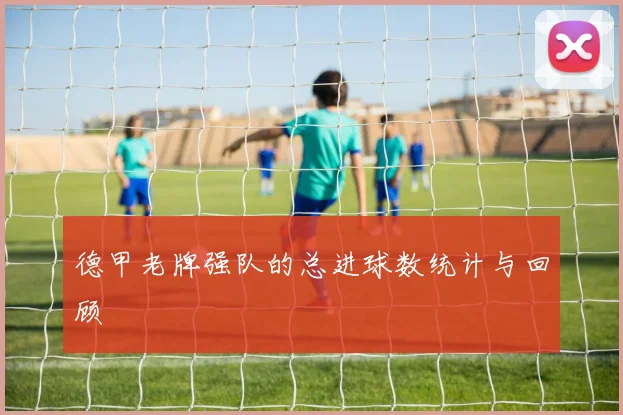 德甲老牌强队的总进球数统计与回顾